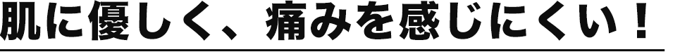 肌に優しく、痛みを感じにくい！
