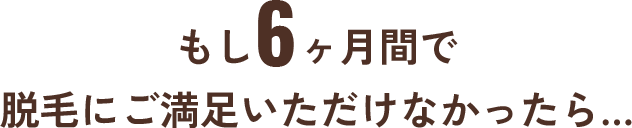 もし6ヶ月間で 脱毛にご満足いただけなかったら…